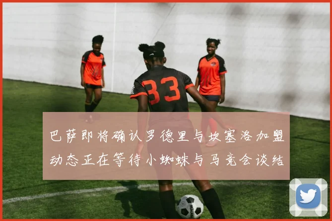 巴萨即将确认罗德里与坎塞洛加盟动态正在等待小蜘蛛与马竞会谈结果