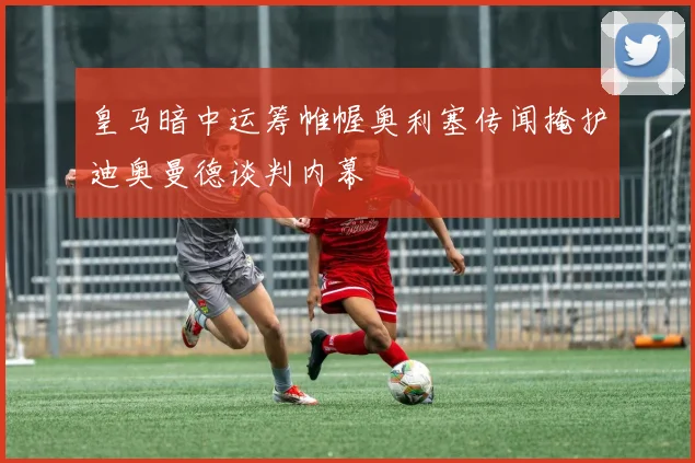 皇马暗中运筹帷幄奥利塞传闻掩护迪奥曼德谈判内幕